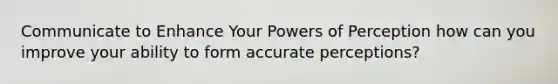 Communicate to Enhance Your Powers of Perception how can you improve your ability to form accurate perceptions?