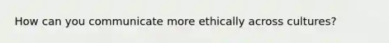 How can you communicate more ethically across cultures?