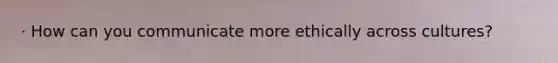 · How can you communicate more ethically across cultures?