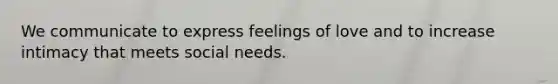 We communicate to express feelings of love and to increase intimacy that meets social needs.