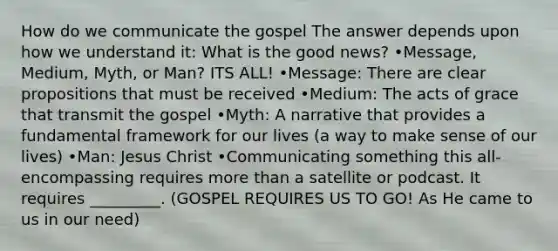 How do we communicate the gospel The answer depends upon how we understand it: What is the good news? •Message, Medium, Myth, or Man? ITS ALL! •Message: There are clear propositions that must be received •Medium: The acts of grace that transmit the gospel •Myth: A narrative that provides a fundamental framework for our lives (a way to make sense of our lives) •Man: Jesus Christ •Communicating something this all-encompassing requires <a href='https://www.questionai.com/knowledge/keWHlEPx42-more-than' class='anchor-knowledge'>more than</a> a satellite or podcast. It requires _________. (GOSPEL REQUIRES US TO GO! As He came to us in our need)