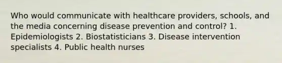 Who would communicate with healthcare providers, schools, and the media concerning disease prevention and control? 1. Epidemiologists 2. Biostatisticians 3. Disease intervention specialists 4. Public health nurses