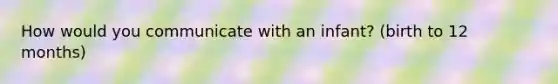 How would you communicate with an infant? (birth to 12 months)