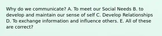 Why do we communicate? A. To meet our Social Needs B. to develop and maintain our sense of self C. Develop Relationships D. To exchange information and influence others. E. All of these are correct?