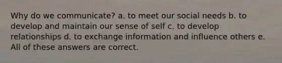 Why do we communicate? a. to meet our social needs b. to develop and maintain our sense of self c. to develop relationships d. to exchange information and influence others e. All of these answers are correct.