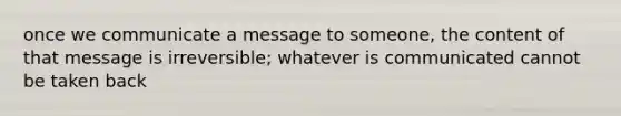 once we communicate a message to someone, the content of that message is irreversible; whatever is communicated cannot be taken back