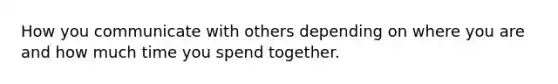 How you communicate with others depending on where you are and how much time you spend together.