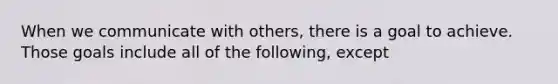 When we communicate with others, there is a goal to achieve. Those goals include all of the following, except