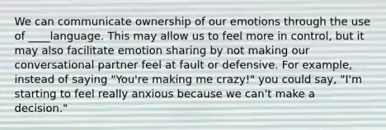 We can communicate ownership of our emotions through the use of ____language. This may allow us to feel more in control, but it may also facilitate emotion sharing by not making our conversational partner feel at fault or defensive. For example, instead of saying "You're making me crazy!" you could say, "I'm starting to feel really anxious because we can't make a decision."