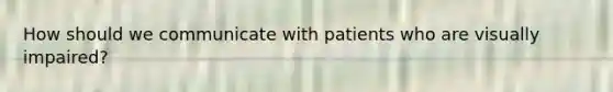 How should we communicate with patients who are visually impaired?