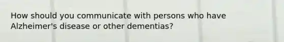 How should you communicate with persons who have Alzheimer's disease or other dementias?