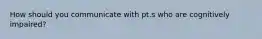 How should you communicate with pt.s who are cognitively impaired?