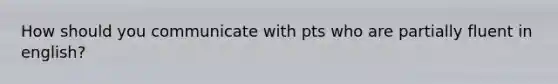 How should you communicate with pts who are partially fluent in english?