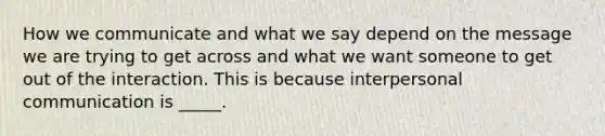 How we communicate and what we say depend on the message we are trying to get across and what we want someone to get out of the interaction. This is because interpersonal communication is _____.