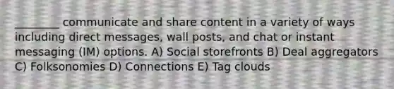 ________ communicate and share content in a variety of ways including direct messages, wall posts, and chat or instant messaging (IM) options. A) Social storefronts B) Deal aggregators C) Folksonomies D) Connections E) Tag clouds