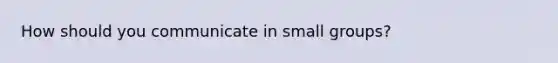 How should you communicate in small groups?