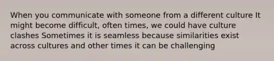 When you communicate with someone from a different culture It might become difficult, often times, we could have culture clashes Sometimes it is seamless because similarities exist across cultures and other times it can be challenging