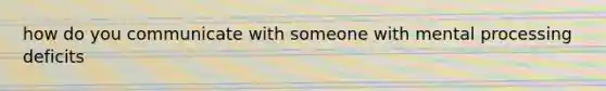 how do you communicate with someone with mental processing deficits