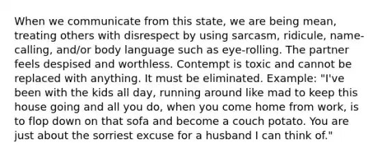 When we communicate from this state, we are being mean, treating others with disrespect by using sarcasm, ridicule, name-calling, and/or body language such as eye-rolling. The partner feels despised and worthless. Contempt is toxic and cannot be replaced with anything. It must be eliminated. Example: "I've been with the kids all day, running around like mad to keep this house going and all you do, when you come home from work, is to flop down on that sofa and become a couch potato. You are just about the sorriest excuse for a husband I can think of."