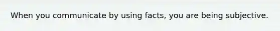 When you communicate by using facts, you are being subjective.