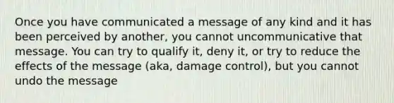 Once you have communicated a message of any kind and it has been perceived by another, you cannot uncommunicative that message. You can try to qualify it, deny it, or try to reduce the effects of the message (aka, damage control), but you cannot undo the message