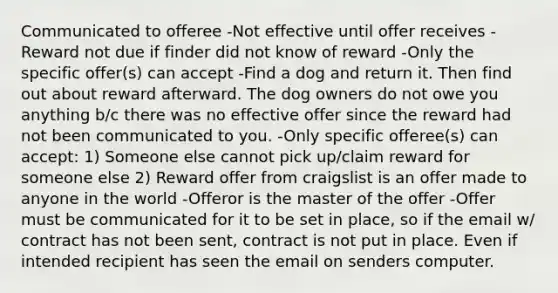 Communicated to offeree -Not effective until offer receives -Reward not due if finder did not know of reward -Only the specific offer(s) can accept -Find a dog and return it. Then find out about reward afterward. The dog owners do not owe you anything b/c there was no effective offer since the reward had not been communicated to you. -Only specific offeree(s) can accept: 1) Someone else cannot pick up/claim reward for someone else 2) Reward offer from craigslist is an offer made to anyone in the world -Offeror is the master of the offer -Offer must be communicated for it to be set in place, so if the email w/ contract has not been sent, contract is not put in place. Even if intended recipient has seen the email on senders computer.