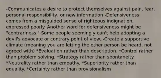 -Communicates a desire to protect themselves against pain, fear, personal responsibility, or new information -Defensiveness comes from a misguided sense of righteous indignation, expressed poorly. Another word for defensiveness might be "contrariness." Some people seemingly can't help adopting a devil's advocate or contrary point of view. -Create a supportive climate (meaning you are letting the other person be heard, not agreed with) *Evaluation rather than description. *Control rather than problem solving. *Strategy rather than spontaneity. *Neutrality rather than empathy. *Superiority rather than equality. *Certainty rather than provisionalism