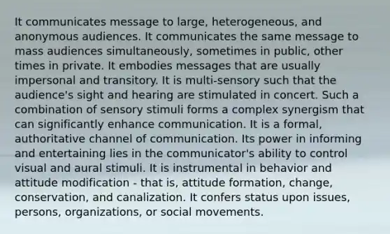 It communicates message to large, heterogeneous, and anonymous audiences. It communicates the same message to mass audiences simultaneously, sometimes in public, other times in private. It embodies messages that are usually impersonal and transitory. It is multi-sensory such that the audience's sight and hearing are stimulated in concert. Such a combination of sensory stimuli forms a complex synergism that can significantly enhance communication. It is a formal, authoritative channel of communication. Its power in informing and entertaining lies in the communicator's ability to control visual and aural stimuli. It is instrumental in behavior and attitude modification - that is, attitude formation, change, conservation, and canalization. It confers status upon issues, persons, organizations, or social movements.