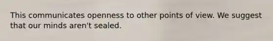 This communicates openness to other points of view. We suggest that our minds aren't sealed.