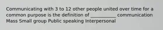 Communicating with 3 to 12 other people united over time for a common purpose is the definition of ___________ communication Mass Small group Public speaking Interpersonal