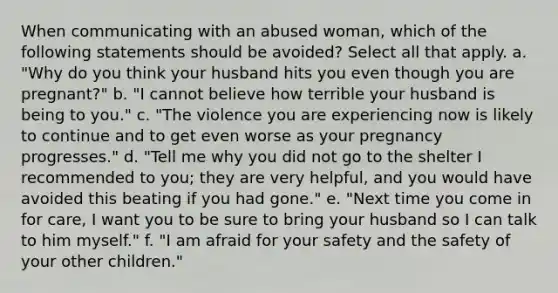 When communicating with an abused woman, which of the following statements should be avoided? Select all that apply. a. "Why do you think your husband hits you even though you are pregnant?" b. "I cannot believe how terrible your husband is being to you." c. "The violence you are experiencing now is likely to continue and to get even worse as your pregnancy progresses." d. "Tell me why you did not go to the shelter I recommended to you; they are very helpful, and you would have avoided this beating if you had gone." e. "Next time you come in for care, I want you to be sure to bring your husband so I can talk to him myself." f. "I am afraid for your safety and the safety of your other children."