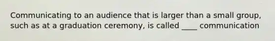 Communicating to an audience that is larger than a small group, such as at a graduation ceremony, is called ____ communication