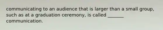 communicating to an audience that is larger than a small group, such as at a graduation ceremony, is called _______ communication.