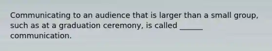 Communicating to an audience that is larger than a small group, such as at a graduation ceremony, is called ______ communication.