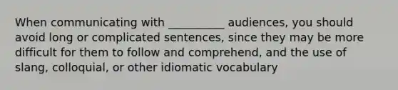 When communicating with __________ audiences, you should avoid long or complicated sentences, since they may be more difficult for them to follow and comprehend, and the use of slang, colloquial, or other idiomatic vocabulary