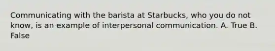 Communicating with the barista at Starbucks, who you do not know, is an example of interpersonal communication. A. True B. False