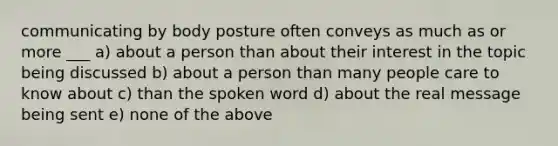 communicating by body posture often conveys as much as or more ___ a) about a person than about their interest in the topic being discussed b) about a person than many people care to know about c) than the spoken word d) about the real message being sent e) none of the above