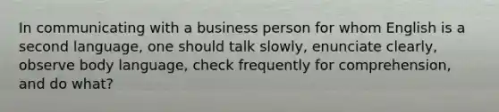 In communicating with a business person for whom English is a second language, one should talk slowly, enunciate clearly, observe body language, check frequently for comprehension, and do what?