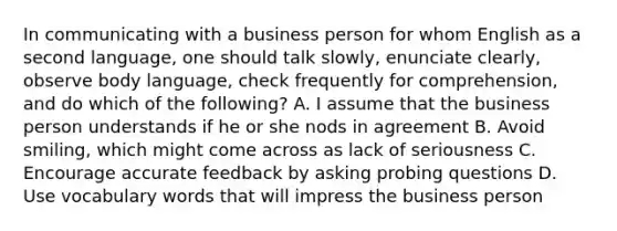 In communicating with a business person for whom English as a second language, one should talk slowly, enunciate clearly, observe body language, check frequently for comprehension, and do which of the following? A. I assume that the business person understands if he or she nods in agreement B. Avoid smiling, which might come across as lack of seriousness C. Encourage accurate feedback by asking probing questions D. Use vocabulary words that will impress the business person