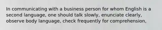 In communicating with a business person for whom English is a second language, one should talk slowly, enunciate clearly, observe body language, check frequently for comprehension,