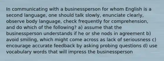 In communicating with a businessperson for whom English is a second language, one should talk slowly, enunciate clearly, observe body language, check frequently for comprehension, and do which of the following? a) assume that the businessperson understands if he or she nods in agreement b) avoid smiling, which might come across as lack of seriousness c) encourage accurate feedback by asking probing questions d) use vocabulary words that will impress the businessperson