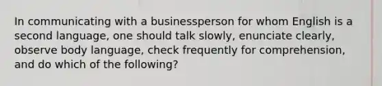 In communicating with a businessperson for whom English is a second language, one should talk slowly, enunciate clearly, observe body language, check frequently for comprehension, and do which of the following?