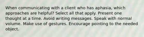 When communicating with a client who has aphasia, which approaches are helpful? Select all that apply. Present one thought at a time. Avoid writing messages. Speak with normal volume. Make use of gestures. Encourage pointing to the needed object.