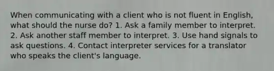 When communicating with a client who is not fluent in English, what should the nurse do? 1. Ask a family member to interpret. 2. Ask another staff member to interpret. 3. Use hand signals to ask questions. 4. Contact interpreter services for a translator who speaks the client's language.