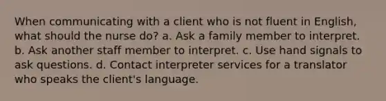 When communicating with a client who is not fluent in English, what should the nurse do? a. Ask a family member to interpret. b. Ask another staff member to interpret. c. Use hand signals to ask questions. d. Contact interpreter services for a translator who speaks the client's language.