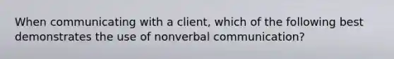 When communicating with a client, which of the following best demonstrates the use of nonverbal communication?