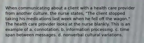 When communicating about a client with a health care provider from another culture, the nurse states, "The client stopped taking his medications last week when he fell off the wagon." The health care provider looks at the nurse blankly. This is an example of a. connotation. b. information processing. c. time span between messages. d. nonverbal cultural variations.