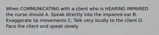 When COMMUNICATING with a client who is HEARING IMPAIRED the nurse should A. Speak directly into the impaired ear B. Exaggerate lip movements C. Talk very loudly to the client D. Face the client and speak slowly