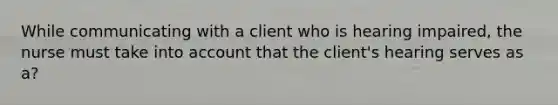 While communicating with a client who is hearing impaired, the nurse must take into account that the client's hearing serves as a?