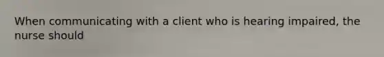 When communicating with a client who is hearing impaired, the nurse should